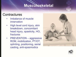 Musculoskeletal
Contractures
• Imbalance of muscle
innervation
• High level cord injury, skin
breakdown, concomitant
head injury, spasticity, HO,
fractures
• PREVENTION – aggressive
ROM, mobilization, PT/OT,
splinting, positioning, serial
casting, anti-spasmodics
 