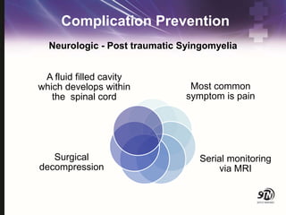 Complication Prevention
A fluid filled cavity
which develops within
the spinal cord
Most common
symptom is pain
Serial monitoring
via MRI
Surgical
decompression
Neurologic - Post traumatic Syingomyelia
 