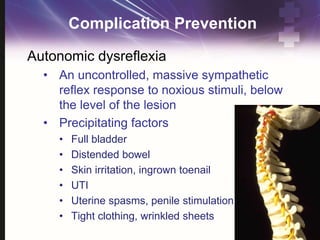 Complication Prevention
Autonomic dysreflexia
• An uncontrolled, massive sympathetic
reflex response to noxious stimuli, below
the level of the lesion
• Precipitating factors
• Full bladder
• Distended bowel
• Skin irritation, ingrown toenail
• UTI
• Uterine spasms, penile stimulation
• Tight clothing, wrinkled sheets
 