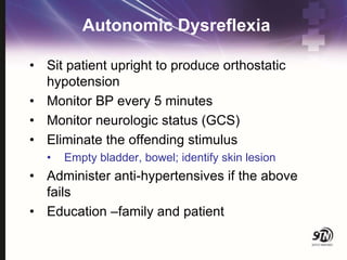 Autonomic Dysreflexia
• Sit patient upright to produce orthostatic
hypotension
• Monitor BP every 5 minutes
• Monitor neurologic status (GCS)
• Eliminate the offending stimulus
• Empty bladder, bowel; identify skin lesion
• Administer anti-hypertensives if the above
fails
• Education –family and patient
 