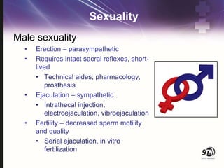 Sexuality
Male sexuality
• Erection – parasympathetic
• Requires intact sacral reflexes, short-
lived
• Technical aides, pharmacology,
prosthesis
• Ejaculation – sympathetic
• Intrathecal injection,
electroejaculation, vibroejaculation
• Fertility – decreased sperm motility
and quality
• Serial ejaculation, in vitro
fertilization
 