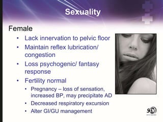 Sexuality
Female
• Lack innervation to pelvic floor
• Maintain reflex lubrication/
congestion
• Loss psychogenic/ fantasy
response
• Fertility normal
• Pregnancy – loss of sensation,
increased BP, may precipitate AD
• Decreased respiratory excursion
• Alter GI/GU management
 