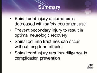 Summary
• Spinal cord injury occurrence is
decreased with safety equipment use
• Prevent secondary injury to result in
optimal neurologic recovery
• Spinal column fractures can occur
without long term effects
• Spinal cord injury requires diligence in
complication prevention
 