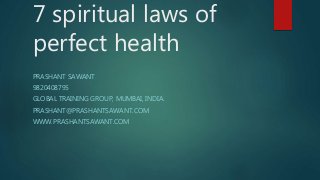 7 spiritual laws of
perfect health
PRASHANT SAWANT
9820408795
GLOBAL TRAINING GROUP, MUMBAI, INDIA.
PRASHANT@PRASHANTSAWANT.COM
WWW.PRASHANTSAWANT.COM
 