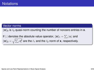 Notations




 Vector norms
   x   0   is   0   quasi-norm counting the number of nonzero entries in x.

 If |.| denotes the absolute value operator, x                             1   =   i   |xi | and
   x                      2                                        norm of x, respectively.
       2   =          i xi    are the       1   and the        2




Sparse and Low Rank Representations in Music Signal Analysis                                       6/54
 