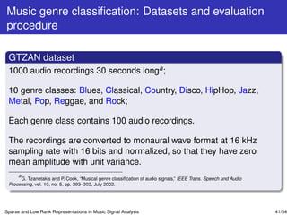 Music genre classiﬁcation: Datasets and evaluation
procedure

 GTZAN dataset
 1000 audio recordings 30 seconds longa ;

 10 genre classes: Blues, Classical, Country, Disco, HipHop, Jazz,
 Metal, Pop, Reggae, and Rock;

 Each genre class contains 100 audio recordings.

 The recordings are converted to monaural wave format at 16 kHz
 sampling rate with 16 bits and normalized, so that they have zero
 mean amplitude with unit variance.
     a
       G. Tzanetakis and P. Cook, “Musical genre classiﬁcation of audio signals,” IEEE Trans. Speech and Audio
 Processing, vol. 10, no. 5, pp. 293–302, July 2002.




Sparse and Low Rank Representations in Music Signal Analysis                                                     41/54
 