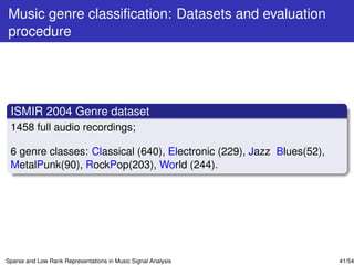 Music genre classiﬁcation: Datasets and evaluation
procedure




 ISMIR 2004 Genre dataset
 1458 full audio recordings;

 6 genre classes: Classical (640), Electronic (229), Jazz Blues(52),
 MetalPunk(90), RockPop(203), World (244).




Sparse and Low Rank Representations in Music Signal Analysis           41/54
 