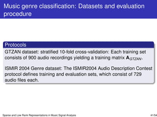 Music genre classiﬁcation: Datasets and evaluation
procedure



 Protocols
 GTZAN dataset: stratiﬁed 10-fold cross-validation: Each training set
 consists of 900 audio recordings yielding a training matrix AGTZAN .

 ISMIR 2004 Genre dataset: The ISMIR2004 Audio Description Contest
 protocol deﬁnes training and evaluation sets, which consist of 729
 audio ﬁles each.




Sparse and Low Rank Representations in Music Signal Analysis            41/54
 
