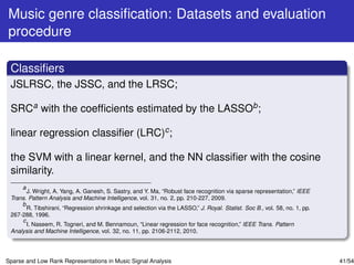 Music genre classiﬁcation: Datasets and evaluation
procedure

 Classiﬁers
 JSLRSC, the JSSC, and the LRSC;

 SRCa with the coefﬁcients estimated by the LASSOb ;

 linear regression classiﬁer (LRC)c ;

 the SVM with a linear kernel, and the NN classiﬁer with the cosine
 similarity.
     a
       J. Wright, A. Yang, A. Ganesh, S. Sastry, and Y. Ma, “Robust face recognition via sparse representation,” IEEE
 Trans. Pattern Analysis and Machine Intelligence, vol. 31, no. 2, pp. 210-227, 2009.
     b
       R. Tibshirani, “Regression shrinkage and selection via the LASSO,” J. Royal. Statist. Soc B., vol. 58, no. 1, pp.
 267-288, 1996.
     c
       I. Naseem, R. Togneri, and M. Bennamoun, “Linear regression for face recognition,” IEEE Trans. Pattern
 Analysis and Machine Intelligence, vol. 32, no. 11, pp. 2106-2112, 2010.




Sparse and Low Rank Representations in Music Signal Analysis                                                               41/54
 