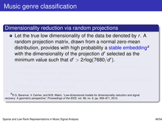 Music genre classiﬁcation


 Dimensionality reduction via random projections
         Let the true low dimensionality of the data be denoted by r . A
         random projection matrix, drawn from a normal zero-mean
         distribution, provides with high probability a stable embeddinga
         with the dimensionality of the projection d selected as the
         minimum value such that d > 2r log(7680/d ).
         r is estimated by the robust principal component analysis on a
         training set for each dataset.
         d = 1581 for the GTZAN dataset and d = 1398 for the ISMIR
         2004 Genre dataset is found.
     a
       R.G. Baraniuk, V. Cevher, and M.B. Wakin, “Low-dimensional models for dimensionality reduction and signal
 recovery: A geometric perspective,” Proceedings of the IEEE, vol. 98, no. 6, pp. 959–971, 2010.




Sparse and Low Rank Representations in Music Signal Analysis                                                       46/54
 
