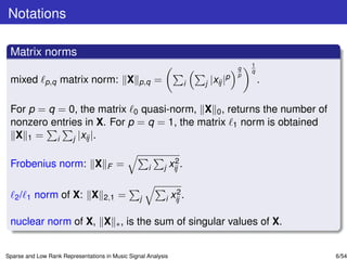 Notations

 Matrix norms
                                                                                                 1
                                                                                             q
                                                                                                 q
                                                                                             p
 mixed        p,q   matrix norm: X               p,q     =               i   j   |xij   |p           .

 For p = q = 0, the matrix 0 quasi-norm, X 0 , returns the number of
 nonzero entries in X. For p = q = 1, the matrix 1 norm is obtained
  X 1 = i j |xij |.

 Frobenius norm: X                        =                        2
                                                                 xij .
                                     F               i       j


          norm of X: X                                             2
   2/ 1                             2,1   =      j           i   xij .

 nuclear norm of X, X ∗ , is the sum of singular values of X.


Sparse and Low Rank Representations in Music Signal Analysis                                             6/54
 