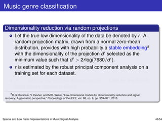 Music genre classiﬁcation


 Dimensionality reduction via random projections
         Let the true low dimensionality of the data be denoted by r . A
         random projection matrix, drawn from a normal zero-mean
         distribution, provides with high probability a stable embeddinga
         with the dimensionality of the projection d selected as the
         minimum value such that d > 2r log(7680/d ).
         r is estimated by the robust principal component analysis on a
         training set for each dataset.
         d = 1581 for the GTZAN dataset and d = 1398 for the ISMIR
         2004 Genre dataset is found.
     a
       R.G. Baraniuk, V. Cevher, and M.B. Wakin, “Low-dimensional models for dimensionality reduction and signal
 recovery: A geometric perspective,” Proceedings of the IEEE, vol. 98, no. 6, pp. 959–971, 2010.




Sparse and Low Rank Representations in Music Signal Analysis                                                       46/54
 