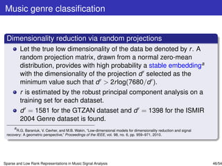 Music genre classiﬁcation


 Dimensionality reduction via random projections
         Let the true low dimensionality of the data be denoted by r . A
         random projection matrix, drawn from a normal zero-mean
         distribution, provides with high probability a stable embeddinga
         with the dimensionality of the projection d selected as the
         minimum value such that d > 2r log(7680/d ).
         r is estimated by the robust principal component analysis on a
         training set for each dataset.
         d = 1581 for the GTZAN dataset and d = 1398 for the ISMIR
         2004 Genre dataset is found.
     a
       R.G. Baraniuk, V. Cevher, and M.B. Wakin, “Low-dimensional models for dimensionality reduction and signal
 recovery: A geometric perspective,” Proceedings of the IEEE, vol. 98, no. 6, pp. 959–971, 2010.




Sparse and Low Rank Representations in Music Signal Analysis                                                       46/54
 
