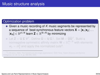 Music structure analysis



 Optimization problem
         Given a music recording of K music segments be represented by
         a sequence of beat-synchronous feature vectors X = [x1 |x2 | . . .
         |xN ] ∈ Rd×N learn Z ∈ RN×N by minimizing
                                        1
                                 ˜                  ˜˜
         Let Z = U Σ VT . Deﬁne U = U Σ 2 . Set M = UUT . Build a
         nonnegative symmetric afﬁnity matrix W ∈ RN×N with elements
                                                    +
         wij = mij and apply the normalized cutsa .
                2

       a
         J. Shi and J. Malik, “Normalized cuts and image segmentation,” IEEE Trans. Pattern Analysis and Machine
 Intelligence, vol. 22, no. 8, pp. 888-905, 2000.




Sparse and Low Rank Representations in Music Signal Analysis                                                       49/54
 