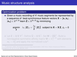 Music structure analysis

 Optimization problem
         Given a music recording of K music segments be represented by
         a sequence of beat-synchronous feature vectors X = [x1 |x2 | . . .
         |xN ] ∈ Rd×N learn Z ∈ RN×N by minimizing

                                                       λ2          2
                   argmin λ1 Z                 1   +      Z        F   subject to X = X Z, zii = 0
                        Z                              2

                                          1
                                  ˜                 ˜˜
         Let Z = U Σ VT . Deﬁne U = U Σ 2 . Set M = UUT . Build a
                                                    N×N
         nonnegative symmetric afﬁnity matrix W ∈ R+ with elements
         wij = mij and apply the normalized cutsa .
                2

       a
         J. Shi and J. Malik, “Normalized cuts and image segmentation,” IEEE Trans. Pattern Analysis and Machine
 Intelligence, vol. 22, no. 8, pp. 888-905, 2000.




Sparse and Low Rank Representations in Music Signal Analysis                                                       49/54
 
