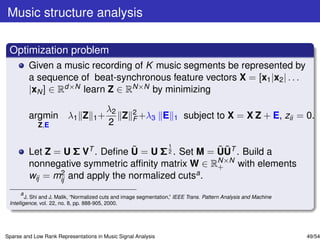 Music structure analysis

 Optimization problem
         Given a music recording of K music segments be represented by
         a sequence of beat-synchronous feature vectors X = [x1 |x2 | . . .
         |xN ] ∈ Rd×N learn Z ∈ RN×N by minimizing

                                         λ2          2
         argmin λ1 Z 1 +                    Z        F +λ3       E    1   subject to X = X Z + E, zii = 0.
             Z,E                         2

                                          1
                                  ˜                 ˜˜
         Let Z = U Σ VT . Deﬁne U = U Σ 2 . Set M = UUT . Build a
                                                    N×N
         nonnegative symmetric afﬁnity matrix W ∈ R+ with elements
         wij = mij and apply the normalized cutsa .
                2

       a
         J. Shi and J. Malik, “Normalized cuts and image segmentation,” IEEE Trans. Pattern Analysis and Machine
 Intelligence, vol. 22, no. 8, pp. 888-905, 2000.




Sparse and Low Rank Representations in Music Signal Analysis                                                       49/54
 