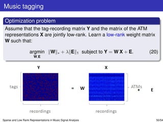 Music tagging

 Optimization problem
 Assume that the tag-recording matrix Y and the matrix of the ATM
 representations X are jointly low-rank. Learn a low-rank weight matrix
 W such that:

                     argmin          W     ∗   +λ E       1    subject to Y = W X + E.   (20)
                        W,E




Sparse and Low Rank Representations in Music Signal Analysis                                50/54
 