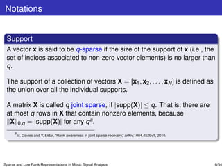 Notations


 Support
 A vector x is said to be q-sparse if the size of the support of x (i.e., the
 set of indices associated to non-zero vector elements) is no larger than
 q.

 The support of a collection of vectors X = [x1 , x2 , . . . , xN ] is deﬁned as
 the union over all the individual supports.

 A matrix X is called q joint sparse, if |supp(X)| ≤ q. That is, there are
 at most q rows in X that contain nonzero elements, because
  X 0,q = |supp(X)| for any q a .
      a
          M. Davies and Y. Eldar, “Rank awareness in joint sparse recovery,” arXiv:1004.4529v1, 2010.




Sparse and Low Rank Representations in Music Signal Analysis                                            6/54
 