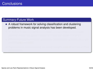 Conclusions



 Summary-Future Work
         A robust framework for solving classiﬁcation and clustering
         problems in music signal analysis has been developed.
         In all the three problems addressed, the proposed techniques
         achieve either top performance or meet the state-of-the-art.
         Efﬁcient implementations exploiting incremental update rules are
         desparately needed.
         Performance improvement for small sample sets deserves further
         elaboration.




Sparse and Low Rank Representations in Music Signal Analysis                53/54
 