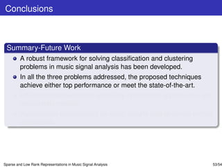 Conclusions



 Summary-Future Work
         A robust framework for solving classiﬁcation and clustering
         problems in music signal analysis has been developed.
         In all the three problems addressed, the proposed techniques
         achieve either top performance or meet the state-of-the-art.
         Efﬁcient implementations exploiting incremental update rules are
         desparately needed.
         Performance improvement for small sample sets deserves further
         elaboration.




Sparse and Low Rank Representations in Music Signal Analysis                53/54
 