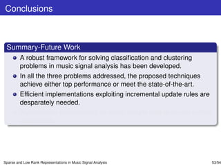 Conclusions



 Summary-Future Work
         A robust framework for solving classiﬁcation and clustering
         problems in music signal analysis has been developed.
         In all the three problems addressed, the proposed techniques
         achieve either top performance or meet the state-of-the-art.
         Efﬁcient implementations exploiting incremental update rules are
         desparately needed.
         Performance improvement for small sample sets deserves further
         elaboration.




Sparse and Low Rank Representations in Music Signal Analysis                53/54
 