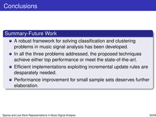 Conclusions



 Summary-Future Work
         A robust framework for solving classiﬁcation and clustering
         problems in music signal analysis has been developed.
         In all the three problems addressed, the proposed techniques
         achieve either top performance or meet the state-of-the-art.
         Efﬁcient implementations exploiting incremental update rules are
         desparately needed.
         Performance improvement for small sample sets deserves further
         elaboration.




Sparse and Low Rank Representations in Music Signal Analysis                53/54
 
