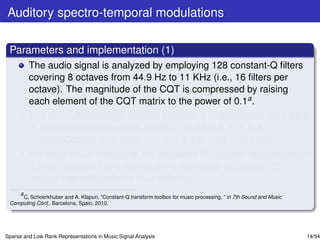 Auditory spectro-temporal modulations

 Parameters and implementation (1)
         The audio signal is analyzed by employing 128 constant-Q ﬁlters
         covering 8 octaves from 44.9 Hz to 11 KHz (i.e., 16 ﬁlters per
         octave). The magnitude of the CQT is compressed by raising
         each element of the CQT matrix to the power of 0.1a .
         The 2D multiresolution wavelet analysis is implemented via a bank
         of 2D Gaussian ﬁlters with scales ∈ {0.25, 0.5, 1, 2, 4, 8}
         (Cycles/Octave) and rates ∈ {±2, ±4, ±8, ±16, ±32} (Hz).
         For each music recording, the extracted 4D cortical representation
         is time- averaged and the resulting rate-scale-frequency 3D
         cortical representation is thus obtained.
    a
      C. Schoerkhuber and A. Klapuri, “Constant-Q transform toolbox for music processing, ” in 7th Sound and Music
 Computing Conf., Barcelona, Spain, 2010.




Sparse and Low Rank Representations in Music Signal Analysis                                                         14/54
 
