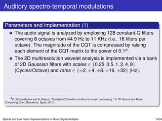 Auditory spectro-temporal modulations

 Parameters and implementation (1)
         The audio signal is analyzed by employing 128 constant-Q ﬁlters
         covering 8 octaves from 44.9 Hz to 11 KHz (i.e., 16 ﬁlters per
         octave). The magnitude of the CQT is compressed by raising
         each element of the CQT matrix to the power of 0.1a .
         The 2D multiresolution wavelet analysis is implemented via a bank
         of 2D Gaussian ﬁlters with scales ∈ {0.25, 0.5, 1, 2, 4, 8}
         (Cycles/Octave) and rates ∈ {±2, ±4, ±8, ±16, ±32} (Hz).
         For each music recording, the extracted 4D cortical representation
         is time- averaged and the resulting rate-scale-frequency 3D
         cortical representation is thus obtained.
    a
      C. Schoerkhuber and A. Klapuri, “Constant-Q transform toolbox for music processing, ” in 7th Sound and Music
 Computing Conf., Barcelona, Spain, 2010.




Sparse and Low Rank Representations in Music Signal Analysis                                                         14/54
 