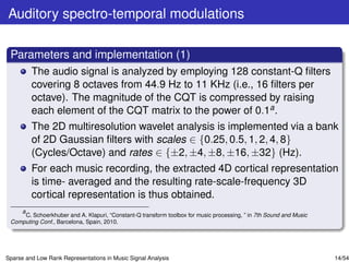 Auditory spectro-temporal modulations

 Parameters and implementation (1)
         The audio signal is analyzed by employing 128 constant-Q ﬁlters
         covering 8 octaves from 44.9 Hz to 11 KHz (i.e., 16 ﬁlters per
         octave). The magnitude of the CQT is compressed by raising
         each element of the CQT matrix to the power of 0.1a .
         The 2D multiresolution wavelet analysis is implemented via a bank
         of 2D Gaussian ﬁlters with scales ∈ {0.25, 0.5, 1, 2, 4, 8}
         (Cycles/Octave) and rates ∈ {±2, ±4, ±8, ±16, ±32} (Hz).
         For each music recording, the extracted 4D cortical representation
         is time- averaged and the resulting rate-scale-frequency 3D
         cortical representation is thus obtained.
    a
      C. Schoerkhuber and A. Klapuri, “Constant-Q transform toolbox for music processing, ” in 7th Sound and Music
 Computing Conf., Barcelona, Spain, 2010.




Sparse and Low Rank Representations in Music Signal Analysis                                                         14/54
 