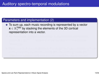 Auditory spectro-temporal modulations



 Parameters and implementation (2)
         To sum up, each music recording is represented by a vector
         x ∈ R7680 by stacking the elements of the 3D cortical
              +
         representation into a vector.
         An ensemble of music recordings is represented by the data
         matrix X ∈ R7680×S , where S is the number of the available
                     +
         recordings.
         Each row of X is normalized to the range [0, 1] by subtracting from
         each entry the row minimum and then by dividing it with the
         difference between the row maximum and the row minimum.




Sparse and Low Rank Representations in Music Signal Analysis               15/54
 