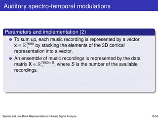 Auditory spectro-temporal modulations



 Parameters and implementation (2)
         To sum up, each music recording is represented by a vector
         x ∈ R7680 by stacking the elements of the 3D cortical
              +
         representation into a vector.
         An ensemble of music recordings is represented by the data
         matrix X ∈ R7680×S , where S is the number of the available
                     +
         recordings.
         Each row of X is normalized to the range [0, 1] by subtracting from
         each entry the row minimum and then by dividing it with the
         difference between the row maximum and the row minimum.




Sparse and Low Rank Representations in Music Signal Analysis               15/54
 
