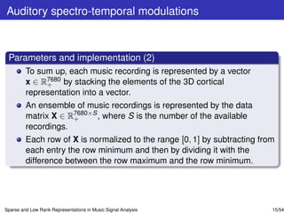 Auditory spectro-temporal modulations



 Parameters and implementation (2)
         To sum up, each music recording is represented by a vector
         x ∈ R7680 by stacking the elements of the 3D cortical
              +
         representation into a vector.
         An ensemble of music recordings is represented by the data
         matrix X ∈ R7680×S , where S is the number of the available
                     +
         recordings.
         Each row of X is normalized to the range [0, 1] by subtracting from
         each entry the row minimum and then by dividing it with the
         difference between the row maximum and the row minimum.




Sparse and Low Rank Representations in Music Signal Analysis               15/54
 