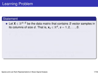 Learning Problem


 Statement
         Let X ∈ Rd×S be the data matrix that contains S vector samples in
         its columns of size d. That is, xs ∈ Rd , s = 1, 2, . . . , S.
         Without loss of generality, the data matrix can be partitioned as
         X = [A | Y], where
                 A = [A1 |A2 | . . . |AK ] ∈ Rd×N represents a set of N training samples
                 that belong to K classes
                 Y = [Y1 |Y2 | . . . |YK ] ∈ Rd×M contains M = S − N test vector
                 samples in its columns.
         If certain assumptions hold, learn a block diagonal matrix
         Z = diag[Z1 , Z2 , . . . , ZK ] ∈ RN×M such that Y = AZ.




Sparse and Low Rank Representations in Music Signal Analysis                           17/54
 