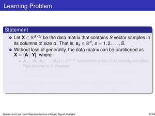 Learning Problem


 Statement
         Let X ∈ Rd×S be the data matrix that contains S vector samples in
         its columns of size d. That is, xs ∈ Rd , s = 1, 2, . . . , S.
         Without loss of generality, the data matrix can be partitioned as
         X = [A | Y], where
                 A = [A1 |A2 | . . . |AK ] ∈ Rd×N represents a set of N training samples
                 that belong to K classes
                 Y = [Y1 |Y2 | . . . |YK ] ∈ Rd×M contains M = S − N test vector
                 samples in its columns.
         If certain assumptions hold, learn a block diagonal matrix
         Z = diag[Z1 , Z2 , . . . , ZK ] ∈ RN×M such that Y = AZ.




Sparse and Low Rank Representations in Music Signal Analysis                           17/54
 
