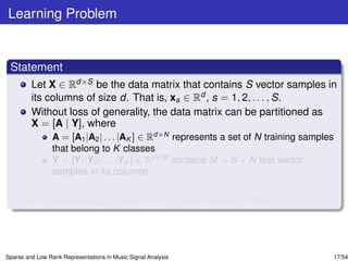 Learning Problem


 Statement
         Let X ∈ Rd×S be the data matrix that contains S vector samples in
         its columns of size d. That is, xs ∈ Rd , s = 1, 2, . . . , S.
         Without loss of generality, the data matrix can be partitioned as
         X = [A | Y], where
                 A = [A1 |A2 | . . . |AK ] ∈ Rd×N represents a set of N training samples
                 that belong to K classes
                 Y = [Y1 |Y2 | . . . |YK ] ∈ Rd×M contains M = S − N test vector
                 samples in its columns.
         If certain assumptions hold, learn a block diagonal matrix
         Z = diag[Z1 , Z2 , . . . , ZK ] ∈ RN×M such that Y = AZ.




Sparse and Low Rank Representations in Music Signal Analysis                           17/54
 