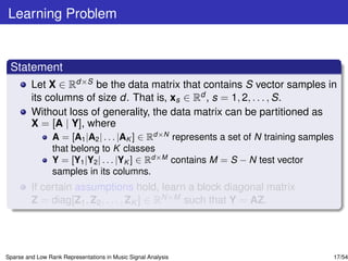 Learning Problem


 Statement
         Let X ∈ Rd×S be the data matrix that contains S vector samples in
         its columns of size d. That is, xs ∈ Rd , s = 1, 2, . . . , S.
         Without loss of generality, the data matrix can be partitioned as
         X = [A | Y], where
                 A = [A1 |A2 | . . . |AK ] ∈ Rd×N represents a set of N training samples
                 that belong to K classes
                 Y = [Y1 |Y2 | . . . |YK ] ∈ Rd×M contains M = S − N test vector
                 samples in its columns.
         If certain assumptions hold, learn a block diagonal matrix
         Z = diag[Z1 , Z2 , . . . , ZK ] ∈ RN×M such that Y = AZ.




Sparse and Low Rank Representations in Music Signal Analysis                           17/54
 