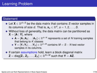 Learning Problem


 Statement
         Let X ∈ Rd×S be the data matrix that contains S vector samples in
         its columns of size d. That is, xs ∈ Rd , s = 1, 2, . . . , S.
         Without loss of generality, the data matrix can be partitioned as
         X = [A | Y], where
                 A = [A1 |A2 | . . . |AK ] ∈ Rd×N represents a set of N training samples
                 that belong to K classes
                 Y = [Y1 |Y2 | . . . |YK ] ∈ Rd×M contains M = S − N test vector
                 samples in its columns.
         If certain assumptions hold, learn a block diagonal matrix
         Z = diag[Z1 , Z2 , . . . , ZK ] ∈ RN×M such that Y = AZ.




Sparse and Low Rank Representations in Music Signal Analysis                           17/54
 