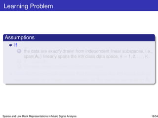 Learning Problem



 Assumptions
         If
              1   the data are exactly drawn from independent linear subspaces, i.e.,
                  span(Ak ) linearly spans the k th class data space, k = 1, 2, . . . , K ,
              2   Y ∈ span(A),
              3   the data contain neither outliers nor noise,
         then each test vector sample that belongs to the k th class can be
         represented as a linear combination of the training samples in Ak .




Sparse and Low Rank Representations in Music Signal Analysis                              18/54
 