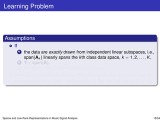 Learning Problem



 Assumptions
         If
              1   the data are exactly drawn from independent linear subspaces, i.e.,
                  span(Ak ) linearly spans the k th class data space, k = 1, 2, . . . , K ,
              2   Y ∈ span(A),
              3   the data contain neither outliers nor noise,
         then each test vector sample that belongs to the k th class can be
         represented as a linear combination of the training samples in Ak .




Sparse and Low Rank Representations in Music Signal Analysis                              18/54
 