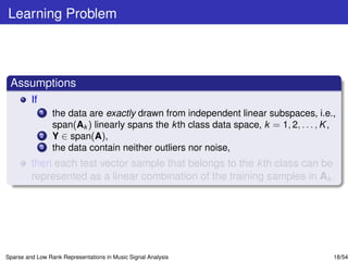 Learning Problem



 Assumptions
         If
              1   the data are exactly drawn from independent linear subspaces, i.e.,
                  span(Ak ) linearly spans the k th class data space, k = 1, 2, . . . , K ,
              2   Y ∈ span(A),
              3   the data contain neither outliers nor noise,
         then each test vector sample that belongs to the k th class can be
         represented as a linear combination of the training samples in Ak .




Sparse and Low Rank Representations in Music Signal Analysis                              18/54
 