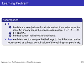Learning Problem



 Assumptions
         If
              1   the data are exactly drawn from independent linear subspaces, i.e.,
                  span(Ak ) linearly spans the k th class data space, k = 1, 2, . . . , K ,
              2   Y ∈ span(A),
              3   the data contain neither outliers nor noise,
         then each test vector sample that belongs to the k th class can be
         represented as a linear combination of the training samples in Ak .




Sparse and Low Rank Representations in Music Signal Analysis                              18/54
 