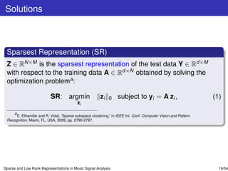 Solutions



 Sparsest Representation (SR)
 Z ∈ RN×M is the sparsest representation of the test data Y ∈ Rd×M
 with respect to the training data A ∈ Rd×N obtained by solving the
 optimization problema :

                           SR: argmin                   zi   0     subject to yi = A zi ,                        (1)
                                           zi

     a
       E. Elhamifar and R. Vidal, “Sparse subspace clustering,” in IEEE Int. Conf. Computer Vision and Pattern
 Recognition, Miami, FL, USA, 2009, pp. 2790-2797.




Sparse and Low Rank Representations in Music Signal Analysis                                                       19/54
 