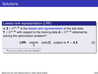 Solutions



 Lowest-rank representation (LRR)
 or Z ∈ RN×M is the lowest-rank representation of the test data
 Y ∈ Rd×M with respect to the training data A ∈ Rd×N obtained by
 solving the optimization problema :

                           LRR: argmin rank(Z) subject to Y = A Z.   (2)
                                               Z
      a
          G. Liu, Z. Lin, S. Yan, J. Sun, and Y. Ma (2011)




Sparse and Low Rank Representations in Music Signal Analysis           19/54
 