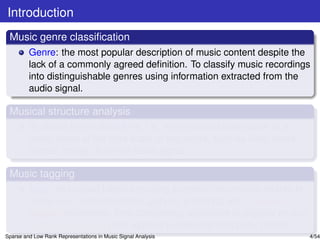 Introduction
 Music genre classiﬁcation
         Genre: the most popular description of music content despite the
         lack of a commonly agreed deﬁnition. To classify music recordings
         into distinguishable genres using information extracted from the
         audio signal.

 Musical structure analysis
         To derive the musical form, i.e., the structural description of a
         music piece at the time scale of segments, such as intro, verse,
         chorus, bridge, from the audio signal.

 Music tagging
         Tags: text-based labels encoding semantic information related to
         music (i.e., instrumentation, genres, emotions, etc.). Manual
         tagging (expensive, time consuming, applicable to popular music);
         Automatic tagging (fast, applied to new and unpopular music).
Sparse and Low Rank Representations in Music Signal Analysis                 4/54
 