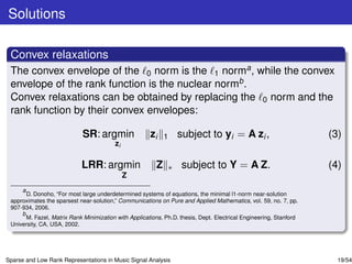 Solutions

 Convex relaxations
 The convex envelope of the 0 norm is the 1 norma , while the convex
 envelope of the rank function is the nuclear normb .
 Convex relaxations can be obtained by replacing the 0 norm and the
 rank function by their convex envelopes:

                             SR: argmin                zi    1       subject to yi = A zi ,                         (3)
                                         zi

                            LRR: argmin                  Z       ∗    subject to Y = A Z.                           (4)
                                              Z
     a
       D. Donoho, “For most large underdetermined systems of equations, the minimal l1-norm near-solution
 approximates the sparsest near-solution,” Communications on Pure and Applied Mathematics, vol. 59, no. 7, pp.
 907-934, 2006.
     b
       M. Fazel, Matrix Rank Minimization with Applications, Ph.D. thesis, Dept. Electrical Engineering, Stanford
 University, CA, USA, 2002.




Sparse and Low Rank Representations in Music Signal Analysis                                                          19/54
 