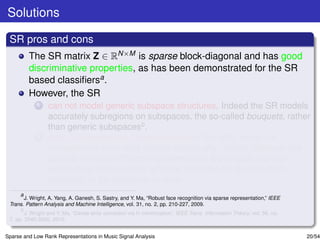 Solutions

 SR pros and cons
         The SR matrix Z ∈ RN×M is sparse block-diagonal and has good
         discriminative properties, as has been demonstrated for the SR
         based classiﬁersa .
         However, the SR
             1   can not model generic subspace structures. Indeed the SR models
                 accurately subregions on subspaces, the so-called bouquets, rather
                 than generic subspacesb .
             2   does not capture the global structure of the data, since it is
                 computed for each data sample individually. Indeed, although the
                 sparsity offers an efﬁcient representation, it damages the high
                 within-class homogeneity, which is desirable for classiﬁcation,
                 especially in the presence of noise.
      a
        J. Wright, A. Yang, A. Ganesh, S. Sastry, and Y. Ma, “Robust face recognition via sparse representation,” IEEE
 Trans. Pattern Analysis and Machine Intelligence, vol. 31, no. 2, pp. 210-227, 2009.
      b
        J. Wright and Y. Ma, “Dense error correction via l1-minimization,” IEEE Trans. Information Theory, vol. 56, no.
 7, pp. 3540-3560, 2010.


Sparse and Low Rank Representations in Music Signal Analysis                                                              20/54
 