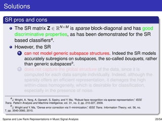Solutions

 SR pros and cons
         The SR matrix Z ∈ RN×M is sparse block-diagonal and has good
         discriminative properties, as has been demonstrated for the SR
         based classiﬁersa .
         However, the SR
             1   can not model generic subspace structures. Indeed the SR models
                 accurately subregions on subspaces, the so-called bouquets, rather
                 than generic subspacesb .
             2   does not capture the global structure of the data, since it is
                 computed for each data sample individually. Indeed, although the
                 sparsity offers an efﬁcient representation, it damages the high
                 within-class homogeneity, which is desirable for classiﬁcation,
                 especially in the presence of noise.
      a
        J. Wright, A. Yang, A. Ganesh, S. Sastry, and Y. Ma, “Robust face recognition via sparse representation,” IEEE
 Trans. Pattern Analysis and Machine Intelligence, vol. 31, no. 2, pp. 210-227, 2009.
      b
        J. Wright and Y. Ma, “Dense error correction via l1-minimization,” IEEE Trans. Information Theory, vol. 56, no.
 7, pp. 3540-3560, 2010.


Sparse and Low Rank Representations in Music Signal Analysis                                                              20/54
 