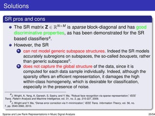 Solutions

 SR pros and cons
         The SR matrix Z ∈ RN×M is sparse block-diagonal and has good
         discriminative properties, as has been demonstrated for the SR
         based classiﬁersa .
         However, the SR
             1   can not model generic subspace structures. Indeed the SR models
                 accurately subregions on subspaces, the so-called bouquets, rather
                 than generic subspacesb .
             2   does not capture the global structure of the data, since it is
                 computed for each data sample individually. Indeed, although the
                 sparsity offers an efﬁcient representation, it damages the high
                 within-class homogeneity, which is desirable for classiﬁcation,
                 especially in the presence of noise.
      a
        J. Wright, A. Yang, A. Ganesh, S. Sastry, and Y. Ma, “Robust face recognition via sparse representation,” IEEE
 Trans. Pattern Analysis and Machine Intelligence, vol. 31, no. 2, pp. 210-227, 2009.
      b
        J. Wright and Y. Ma, “Dense error correction via l1-minimization,” IEEE Trans. Information Theory, vol. 56, no.
 7, pp. 3540-3560, 2010.


Sparse and Low Rank Representations in Music Signal Analysis                                                              20/54
 