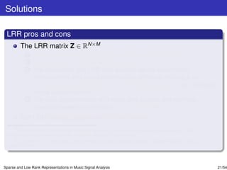 Solutions

 LRR pros and cons
         The LRR matrix Z ∈ RN×M
             1   models data steming from generic subspace structures
             2   preserves accurately the global data structure.
             3   For clean data, the LRR also exhibits dense within-class
                 homogeneity and zero between-class afﬁnities, making it an
                 appealing representation for classiﬁcation purposes, e.g., in music
                 mood classiﬁcationa .
             4   For data contaminated with noise and outliers, the low-rank
                 constraint seems to enforce noise correctionb .
         But LRR looses sparsity within the classes.
      a
        Y. Panagakis and C. Kotropoulos, “Automatic music mood classiﬁcation via low-rank representation,” in Proc.
 19th European Signal Processing Conf., Barcelona, Spain, 2011, pp. 689–693.
      b
        E. J. Candes, X. Li, Y. Ma, and J. Wright, “Robust principal component analysis?,” Journal of ACM, vol. 58, no.
 3, pp. 1-37, 2011.




Sparse and Low Rank Representations in Music Signal Analysis                                                              21/54
 