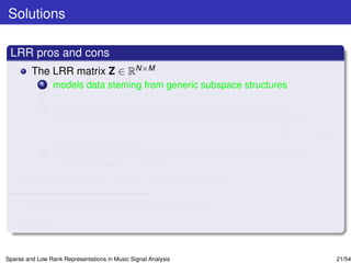 Solutions

 LRR pros and cons
         The LRR matrix Z ∈ RN×M
             1   models data steming from generic subspace structures
             2   preserves accurately the global data structure.
             3   For clean data, the LRR also exhibits dense within-class
                 homogeneity and zero between-class afﬁnities, making it an
                 appealing representation for classiﬁcation purposes, e.g., in music
                 mood classiﬁcationa .
             4   For data contaminated with noise and outliers, the low-rank
                 constraint seems to enforce noise correctionb .
         But LRR looses sparsity within the classes.
      a
        Y. Panagakis and C. Kotropoulos, “Automatic music mood classiﬁcation via low-rank representation,” in Proc.
 19th European Signal Processing Conf., Barcelona, Spain, 2011, pp. 689–693.
      b
        E. J. Candes, X. Li, Y. Ma, and J. Wright, “Robust principal component analysis?,” Journal of ACM, vol. 58, no.
 3, pp. 1-37, 2011.




Sparse and Low Rank Representations in Music Signal Analysis                                                              21/54
 